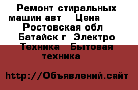 Ремонт стиральных машин авт. › Цена ­ 50 - Ростовская обл., Батайск г. Электро-Техника » Бытовая техника   